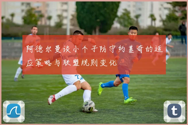 阿德尔曼谈小个子防守约基奇的适应策略与联盟规则变化