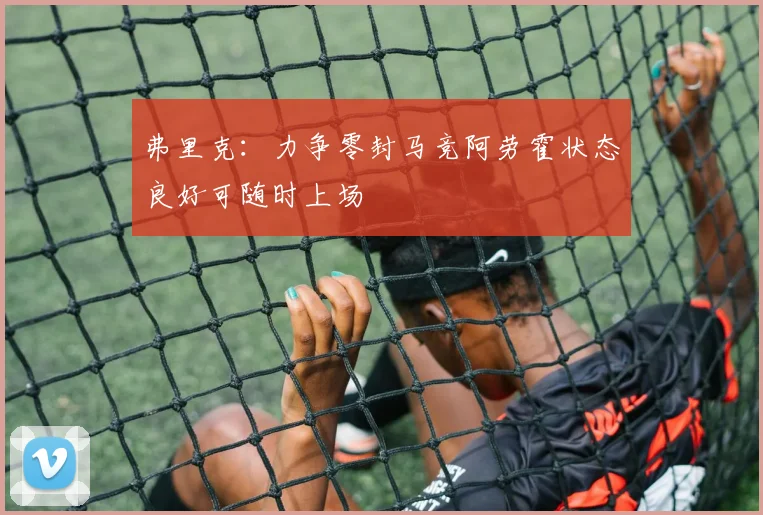 弗里克：力争零封马竞阿劳霍状态良好可随时上场