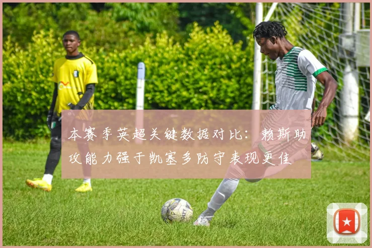 本赛季英超关键数据对比：赖斯助攻能力强于凯塞多防守表现更佳