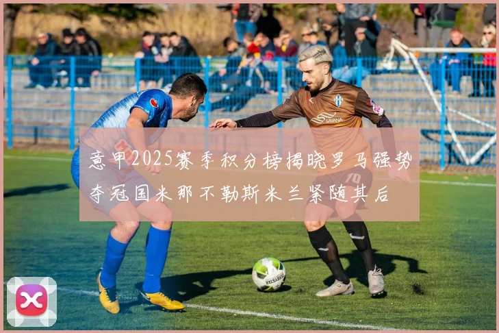 意甲2025赛季积分榜揭晓罗马强势夺冠国米那不勒斯米兰紧随其后