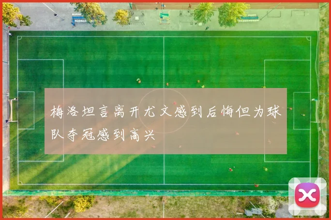 梅洛坦言离开尤文感到后悔但为球队夺冠感到高兴