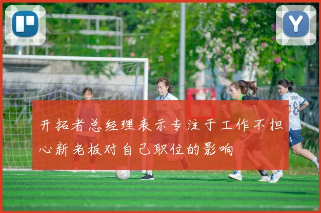开拓者总经理表示专注于工作不担心新老板对自己职位的影响