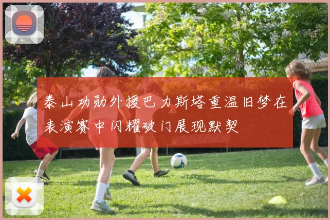 泰山功勋外援巴力斯塔重温旧梦在表演赛中闪耀破门展现默契