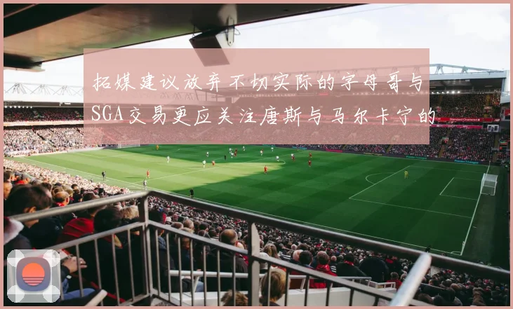 拓媒建议放弃不切实际的字母哥与SGA交易更应关注唐斯与马尔卡宁的潜力