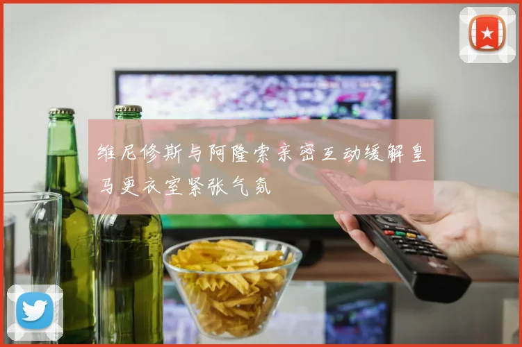 维尼修斯与阿隆索亲密互动缓解皇马更衣室紧张气氛