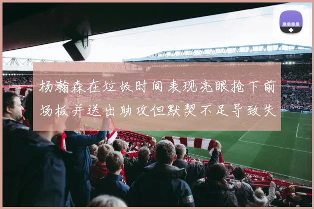 杨瀚森在垃圾时间表现亮眼抢下前场板并送出助攻但默契不足导致失误