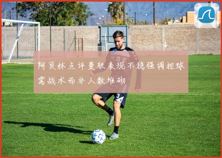 阿莫林点评曼联表现不稳强调控球需战术而非人数堆砌