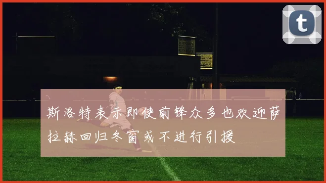 斯洛特表示即使前锋众多也欢迎萨拉赫回归冬窗或不进行引援