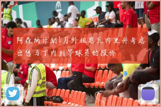 阿森纳计划1月外租恩瓦内里并考虑出售马丁内利等球员的报价