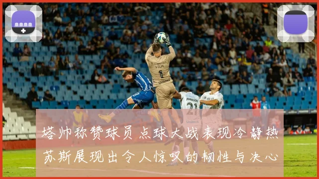 塔帅称赞球员点球大战表现冷静热苏斯展现出令人惊叹的韧性与决心