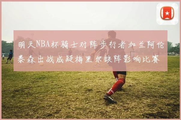 明天NBA杯骑士对阵步行者加兰阿伦泰森出战成疑梅里尔缺阵影响比赛走势