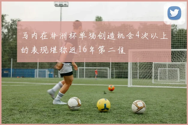 马内在非洲杯单场创造机会4次以上的表现堪称近16年第二佳