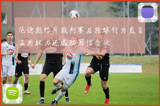 范德彪怒斥裁判赛后抢球行为直言滥用权力还威胁写信告状