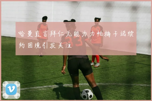 哈曼直言拜仁无能为力帕梅卡诺续约困境引发关注