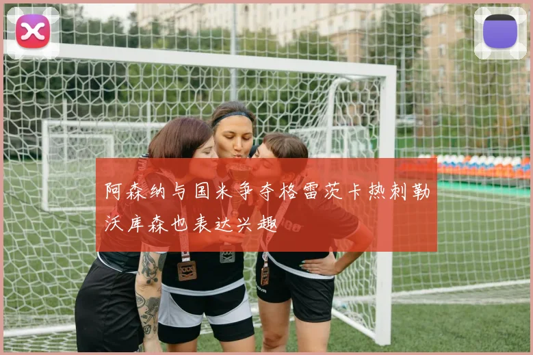 阿森纳与国米争夺格雷茨卡热刺勒沃库森也表达兴趣