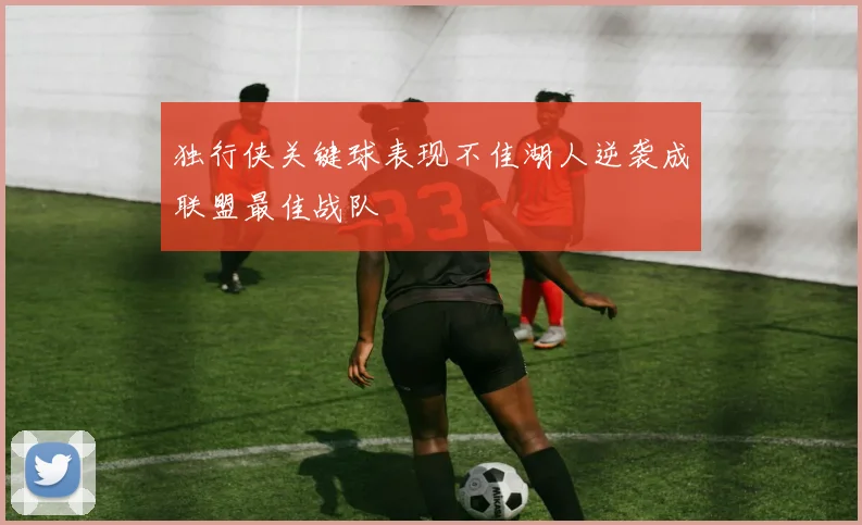 独行侠关键球表现不佳湖人逆袭成联盟最佳战队