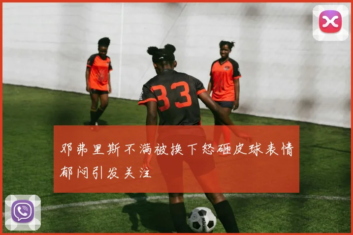 邓弗里斯不满被换下怒砸皮球表情郁闷引发关注