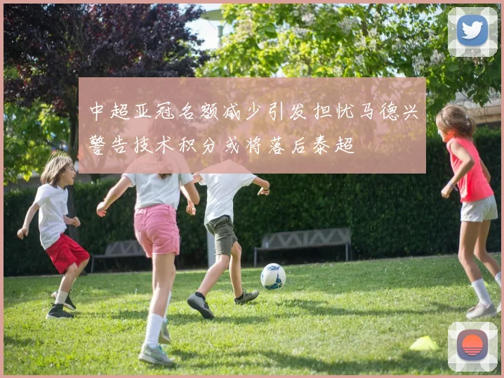 中超亚冠名额减少引发担忧马德兴警告技术积分或将落后泰超