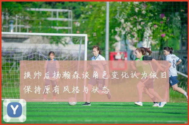 换帅后杨瀚森谈角色变化认为依旧保持原有风格与状态