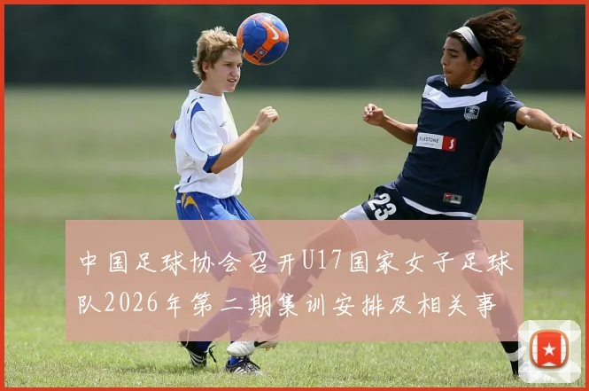 中国足球协会召开U17国家女子足球队2026年第二期集训安排及相关事项通知