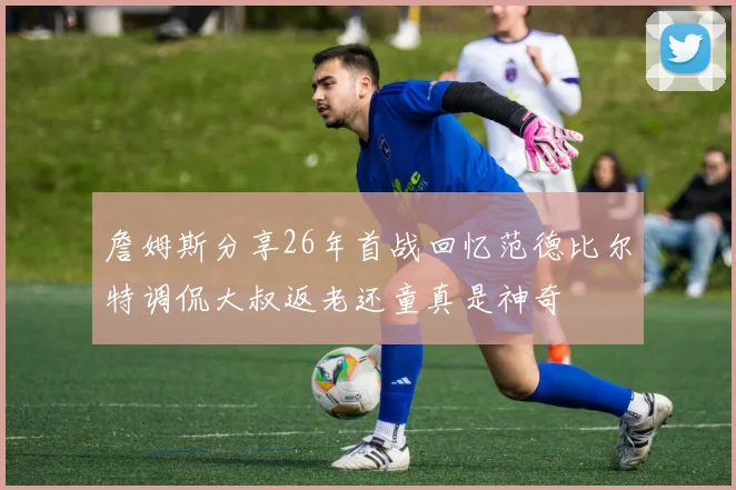 詹姆斯分享26年首战回忆范德比尔特调侃大叔返老还童真是神奇