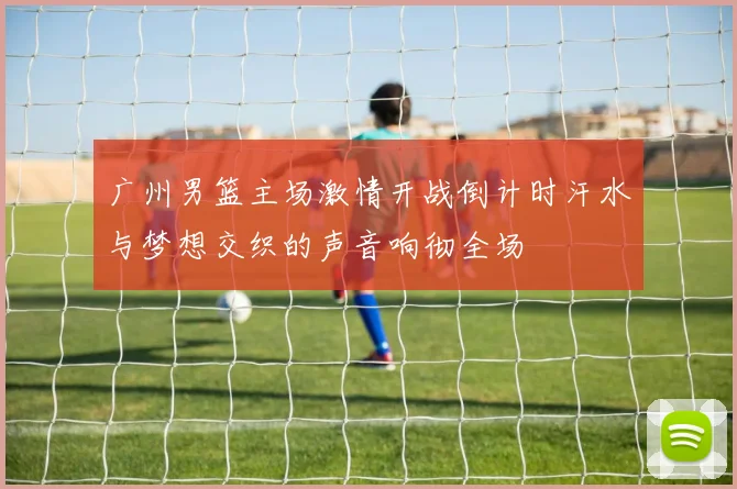 广州男篮主场激情开战倒计时汗水与梦想交织的声音响彻全场