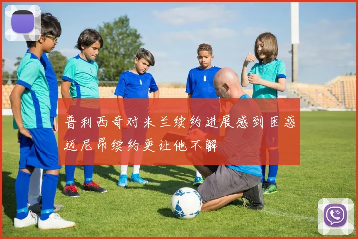 普利西奇对米兰续约进展感到困惑迈尼昂续约更让他不解