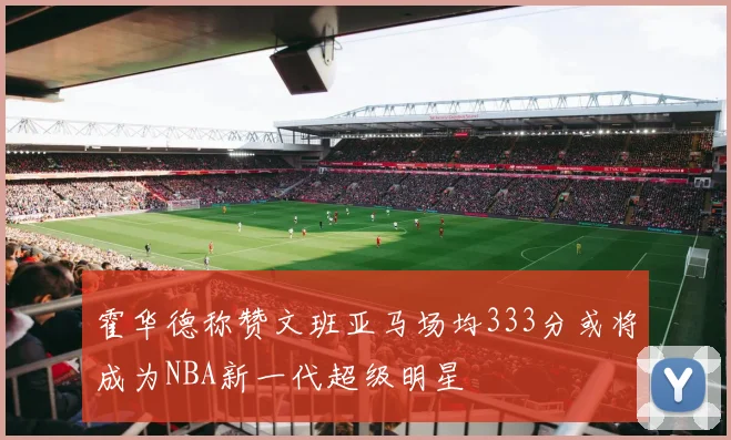 霍华德称赞文班亚马场均333分或将成为NBA新一代超级明星