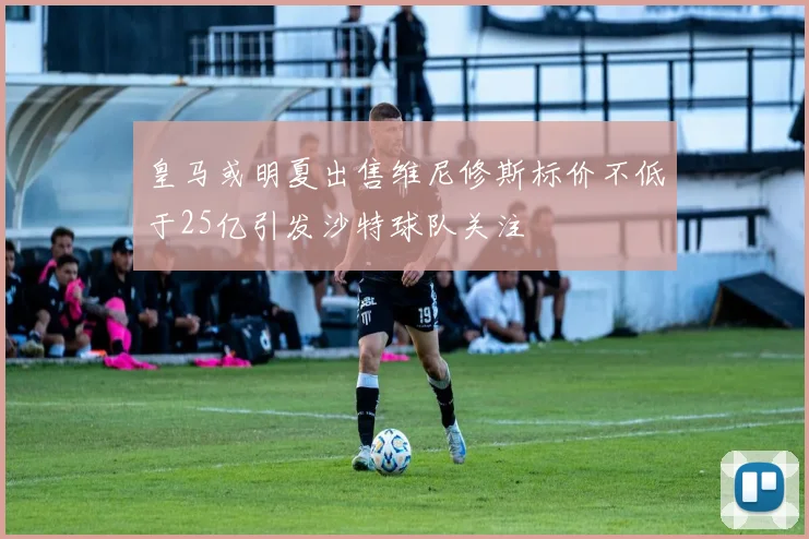 皇马或明夏出售维尼修斯标价不低于25亿引发沙特球队关注