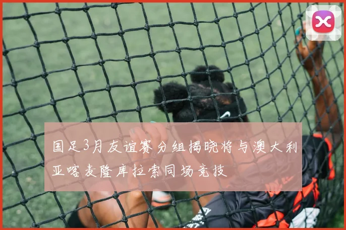 国足3月友谊赛分组揭晓将与澳大利亚喀麦隆库拉索同场竞技