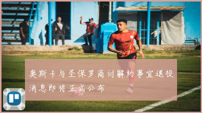 奥斯卡与圣保罗商讨解约事宜退役消息即将正式公布