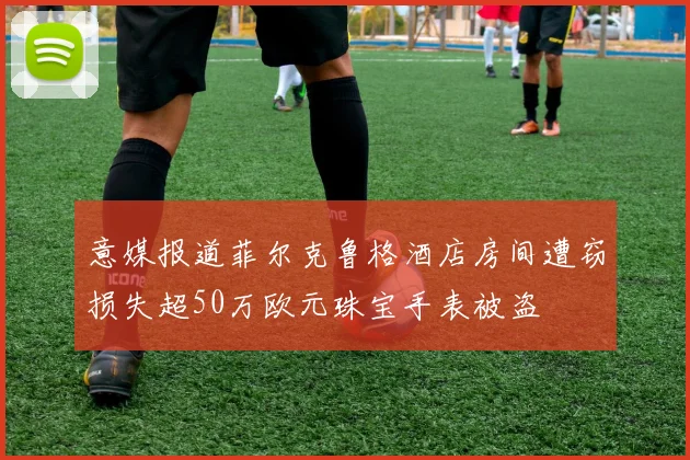 意媒报道菲尔克鲁格酒店房间遭窃损失超50万欧元珠宝手表被盗