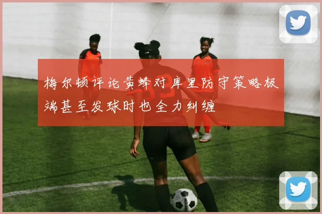 梅尔顿评论黄蜂对库里防守策略极端甚至发球时也全力纠缠