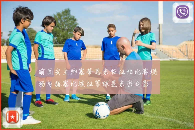 前国安主帅塞蒂恩亲临拉帕比赛现场与赫塞比埃拉等球星亲密合影