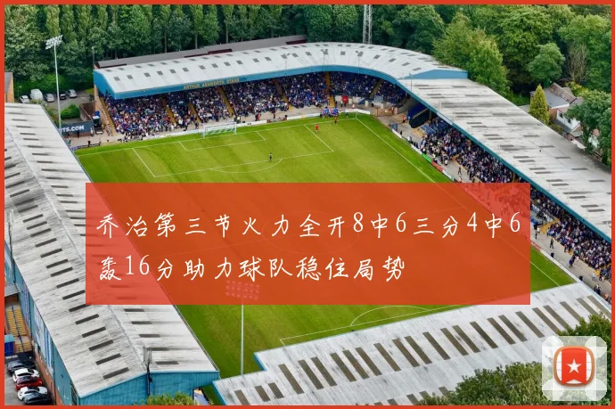 乔治第三节火力全开8中6三分4中6轰16分助力球队稳住局势