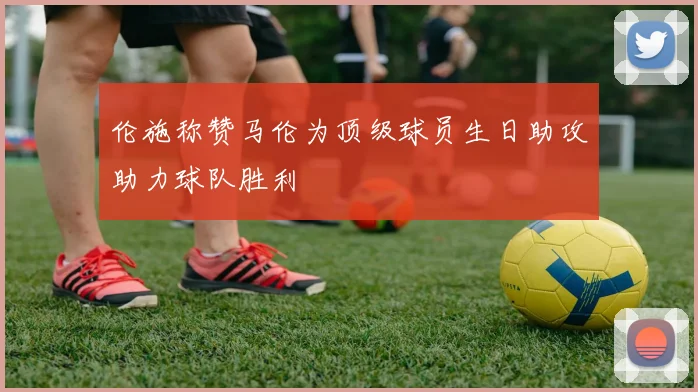 伦施称赞马伦为顶级球员生日助攻助力球队胜利