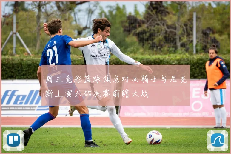 周三竞彩篮球焦点对决骑士与尼克斯上演东部决赛前瞻大战