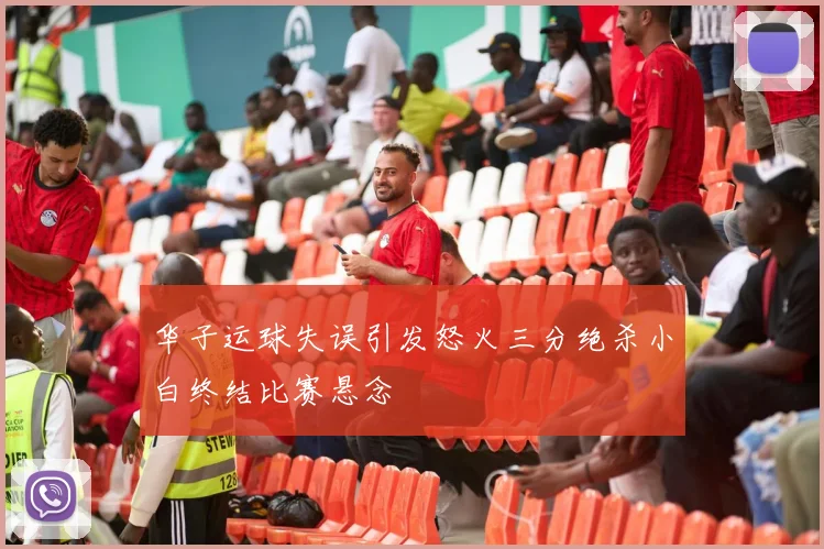 华子运球失误引发怒火三分绝杀小白终结比赛悬念