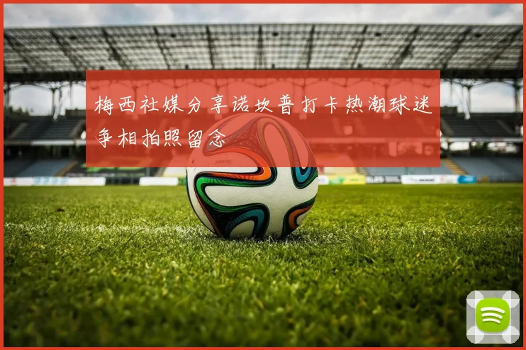 梅西社媒分享诺坎普打卡热潮球迷争相拍照留念