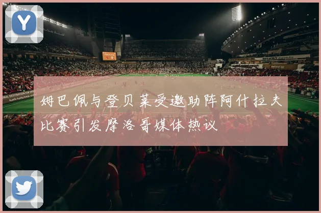 姆巴佩与登贝莱受邀助阵阿什拉夫比赛引发摩洛哥媒体热议