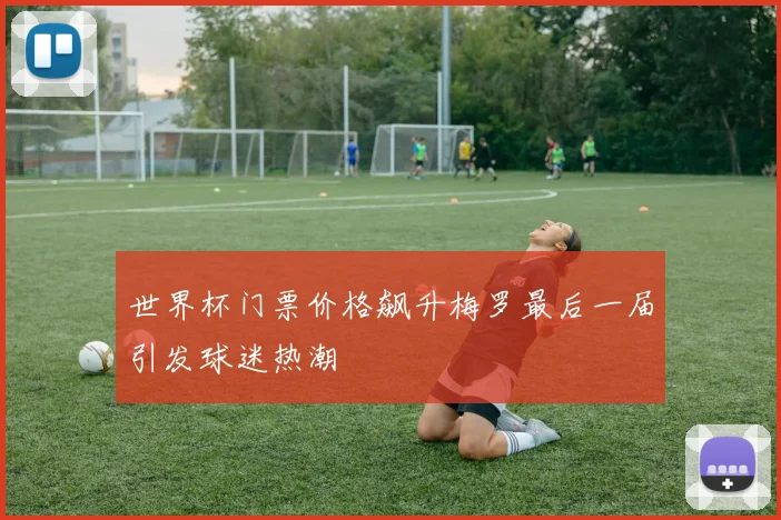 世界杯门票价格飙升梅罗最后一届引发球迷热潮