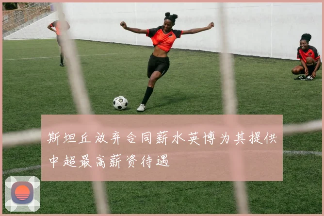 斯坦丘放弃合同薪水英博为其提供中超最高薪资待遇