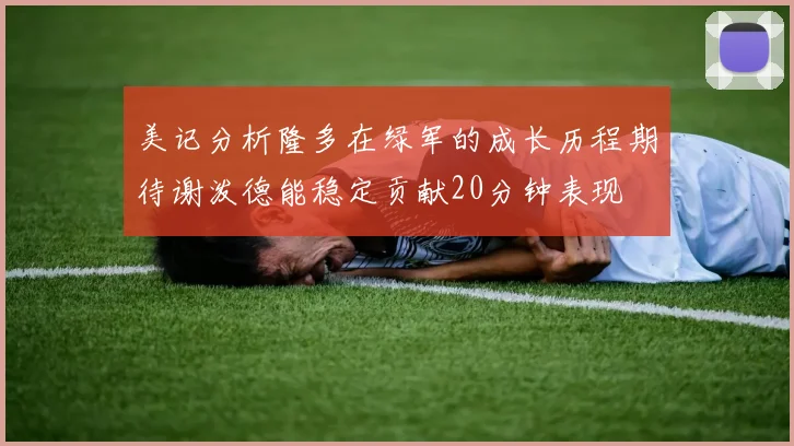 美记分析隆多在绿军的成长历程期待谢泼德能稳定贡献20分钟表现